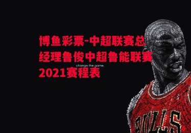 博鱼彩票-中超联赛总经理鲁俊中超鲁能联赛2021赛程表