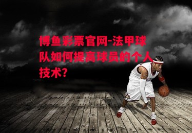 博鱼彩票官网-法甲球队如何提高球员的个人技术？