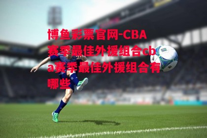 博鱼彩票官网-CBA赛季最佳外援组合cba赛季最佳外援组合有哪些